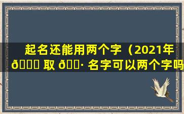 起名还能用两个字（2021年 💐 取 🌷 名字可以两个字吗）